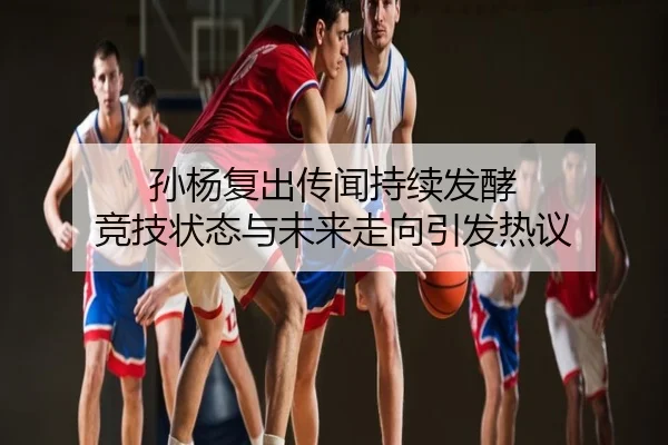 孙杨复出传闻持续发酵 竞技状态与未来走向引发热议