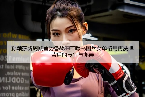 孙颖莎新周期首秀备战细节曝光国乒女单格局再洗牌背后的竞争与期待