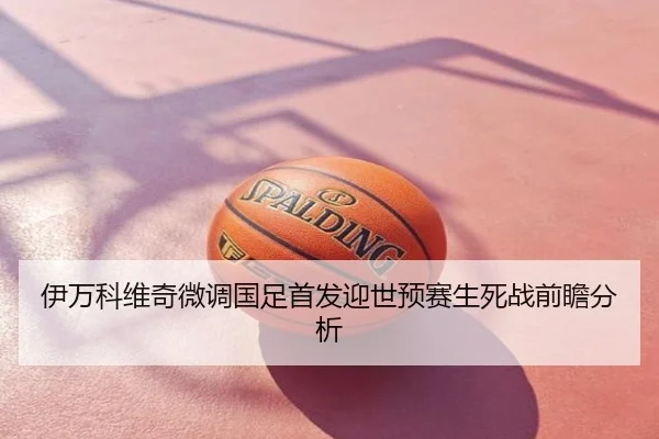 伊万科维奇微调国足首发迎世预赛生死战前瞻分析
