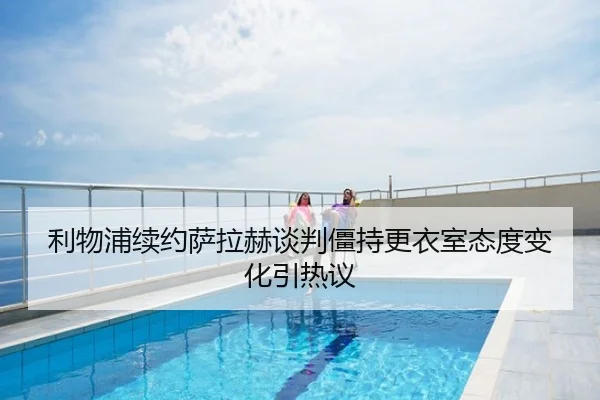 利物浦续约萨拉赫谈判僵持更衣室态度变化引热议